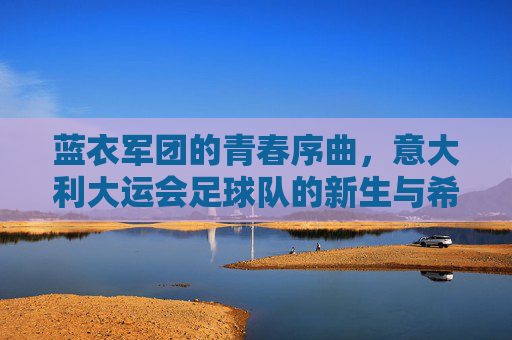 蓝衣军团的青春序曲,意大利大运会足球队的新生与希望