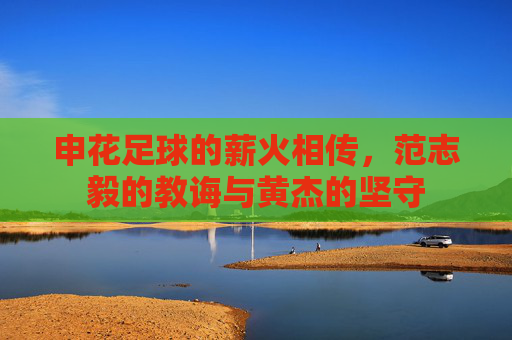 申花足球的薪火相传,范志毅的教诲与黄杰的坚守