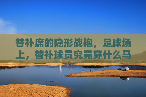 替补席的隐形战袍,足球场上,替补球员究竟穿什么马甲?
