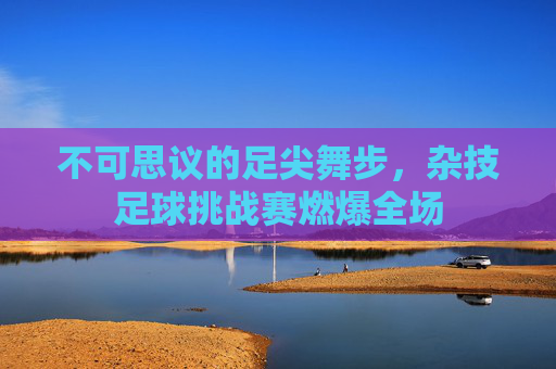 不可思议的足尖舞步,杂技足球挑战赛燃爆全场