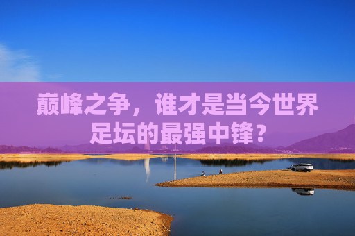 巅峰之争,谁才是当今世界足坛的最强中锋?