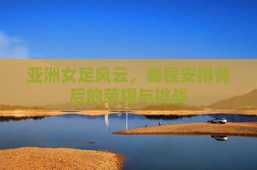 亚洲女足风云,赛程安排背后的荣耀与挑战