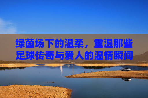 绿茵场下的温柔,重温那些足球传奇与爱人的温情瞬间