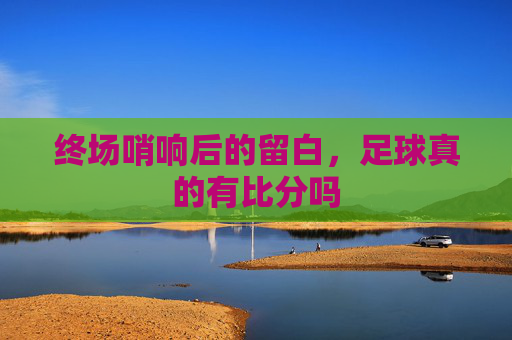 终场哨响后的留白,足球真的有比分吗