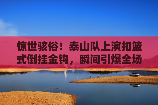 惊世骇俗!泰山队上演扣篮式倒挂金钩,瞬间引爆全场