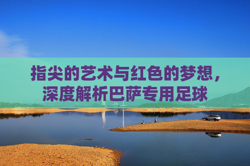 指尖的艺术与红色的梦想,深度解析巴萨专用足球