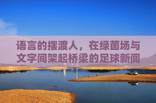 语言的摆渡人,在绿茵场与文字间架起桥梁的足球新闻翻译官