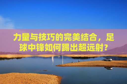 力量与技巧的完美结合,足球中锋如何踢出超远射?