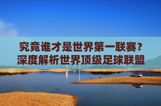 究竟谁才是世界第一联赛?深度解析世界顶级足球联盟排名与格局