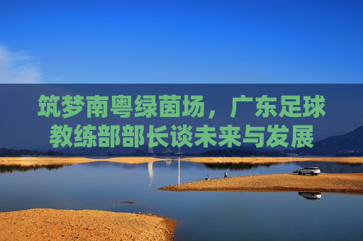 筑梦南粤绿茵场,广东足球教练部部长谈未来与发展