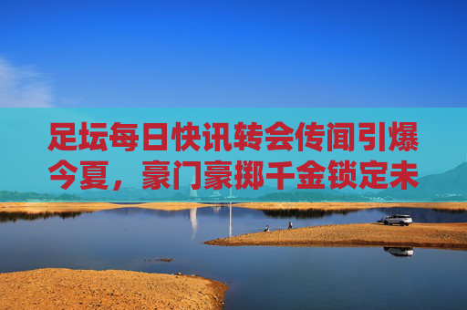 足坛每日快讯转会传闻引爆今夏,豪门豪掷千金锁定未来之星