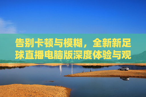 告别卡顿与模糊,全新新足球直播电脑版深度体验与观赛指南