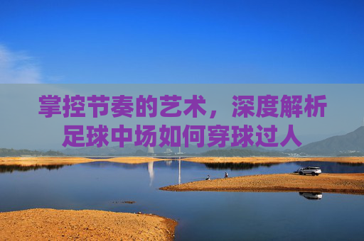 掌控节奏的艺术,深度解析足球中场如何穿球过人