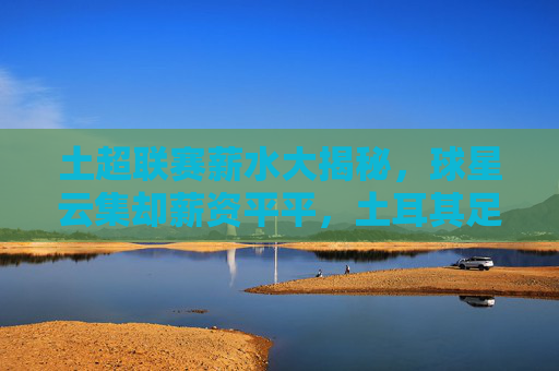 土超联赛薪水大揭秘，球星云集却薪资平平，土耳其足球的穷与富