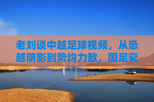 老刘谈中越足球视频,从恐越阴影到势均力敌,国足究竟进步了吗?
