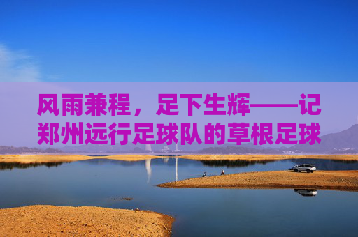 风雨兼程,足下生辉——记郑州远行足球队的草根足球梦