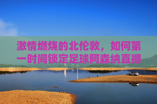 激情燃烧的北伦敦,如何第一时间锁定足球阿森纳直播盛宴