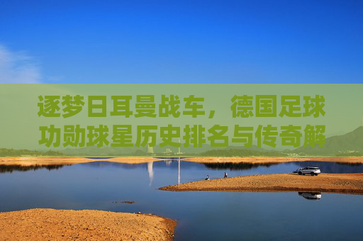 逐梦日耳曼战车,德国足球功勋球星历史排名与传奇解读