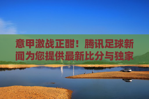 意甲激战正酣！腾讯足球新闻为您提供最新比分与独家分析
