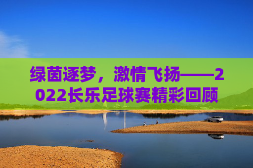 绿茵逐梦,激情飞扬——2022长乐足球赛精彩回顾