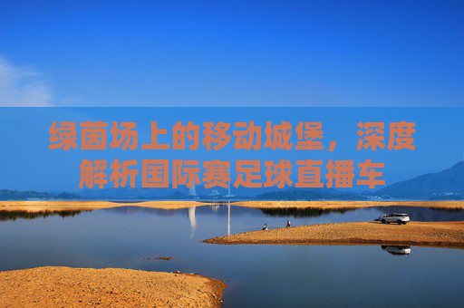 绿茵场上的移动城堡,深度解析国际赛足球直播车