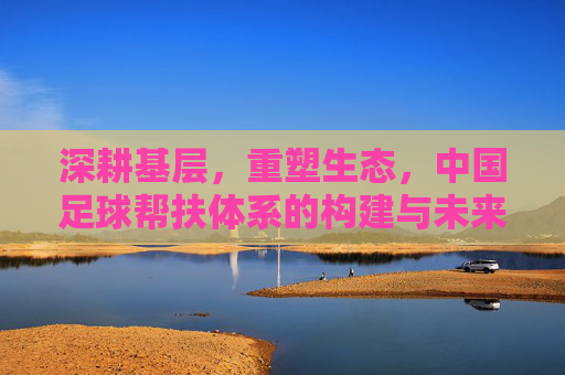 深耕基层,重塑生态,中国足球帮扶体系的构建与未来展望