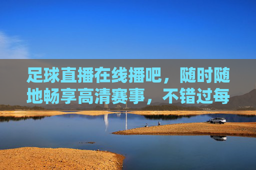 足球直播在线播吧,随时随地畅享高清赛事,不错过每一粒精彩进球