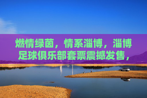 燃情绿茵,情系淄博,淄博足球俱乐部套票震撼发售,邀您共赴主场之约