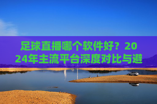 足球直播哪个软件好?2024年主流平台深度对比与避坑指南