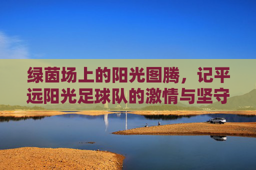 绿茵场上的阳光图腾,记平远阳光足球队的激情与坚守
