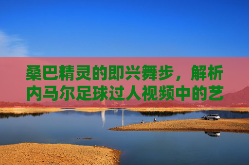 桑巴精灵的即兴舞步,解析内马尔足球过人视频中的艺术与激情