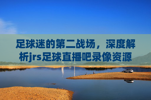 足球迷的第二战场，深度解析jrs足球直播吧录像资源的魅力与体验