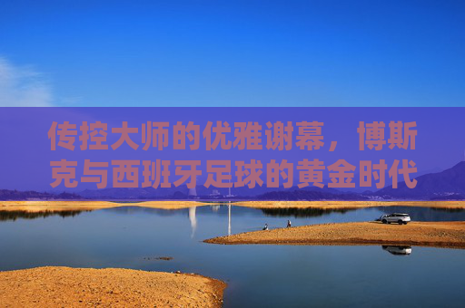 传控大师的优雅谢幕,博斯克与西班牙足球的黄金时代