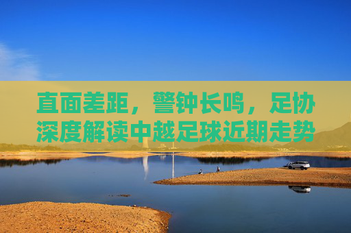 直面差距,警钟长鸣,足协深度解读中越足球近期走势与未来展望