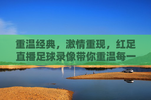 重温经典,激情重现,红足直播足球录像带你重温每一场精彩对决