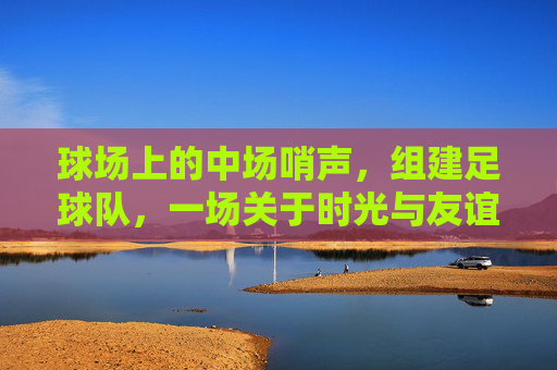 球场上的中场哨声,组建足球队,一场关于时光与友谊的突围