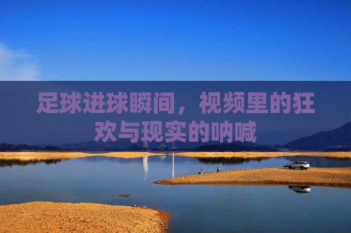 足球进球瞬间,视频里的狂欢与现实的呐喊