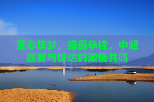 匠心筑梦,绿茵争锋,中超联赛与世达的激情共鸣