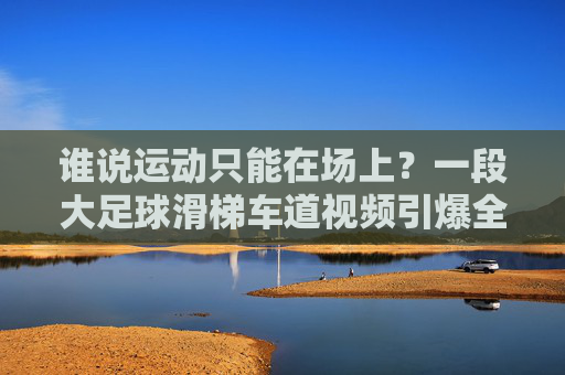 谁说运动只能在场上?一段大足球滑梯车道视频引爆全网,这才是真正的绿茵场狂欢!