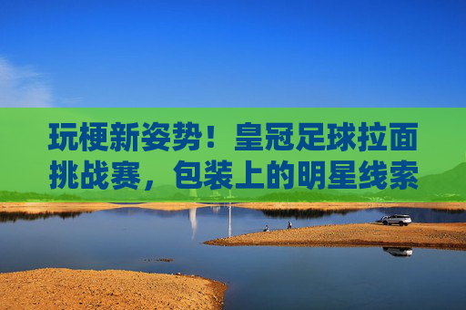 玩梗新姿势!皇冠足球拉面挑战赛,包装上的明星线索,你能猜对几个?