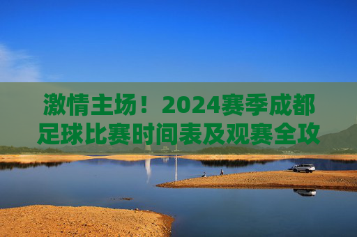 激情主场!2024赛季成都足球比赛时间表及观赛全攻略