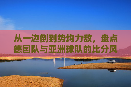 从一边倒到势均力敌,盘点德国队与亚洲球队的比分风云