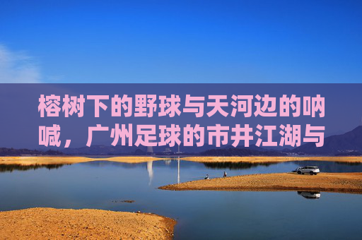 榕树下的野球与天河边的呐喊,广州足球的市井江湖与热血瞬间