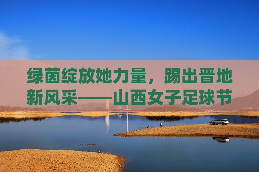 绿茵绽放她力量,踢出晋地新风采——山西女子足球节盛大启幕