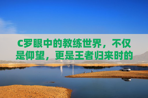 C罗眼中的教练世界,不仅是仰望,更是王者归来时的执鞭雄心
