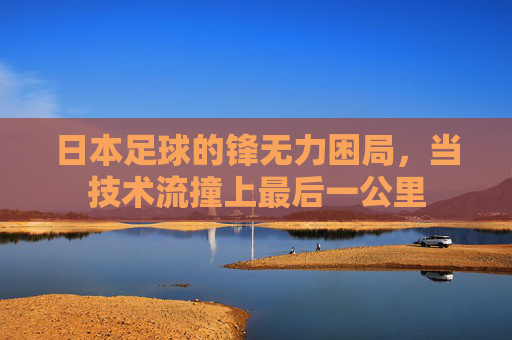 日本足球的锋无力困局,当技术流撞上最后一公里