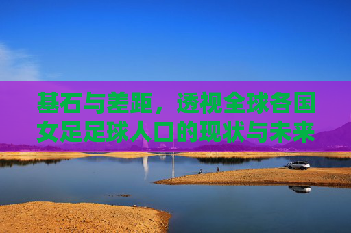 基石与差距,透视全球各国女足足球人口的现状与未来