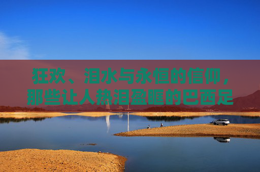 狂欢、泪水与永恒的信仰,那些让人热泪盈眶的巴西足球夺冠反应视频
