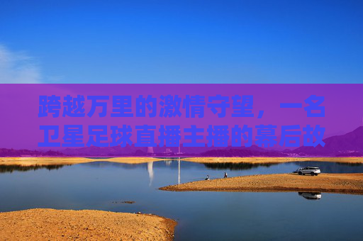 跨越万里的激情守望,一名卫星足球直播主播的幕后故事