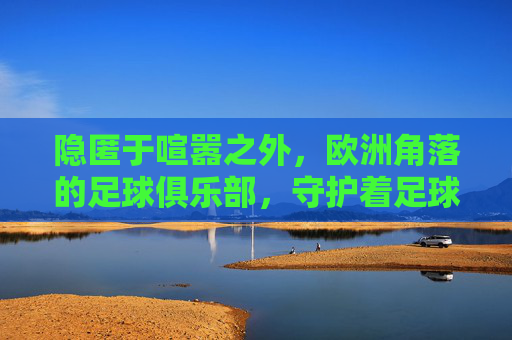 隐匿于喧嚣之外,欧洲角落的足球俱乐部,守护着足球最原始的灵魂